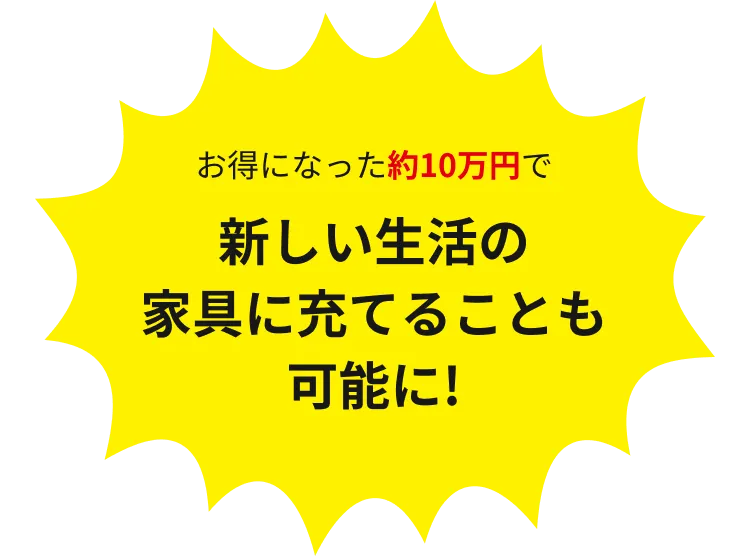 お得になった約10万円で新しい生活の家具に充てることも可能に!!